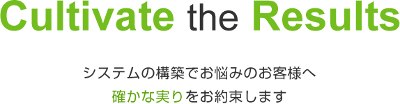 Cultivate the Results 〜 システムの構築でお悩みのお客様へ 確かな実りをお約束します 〜